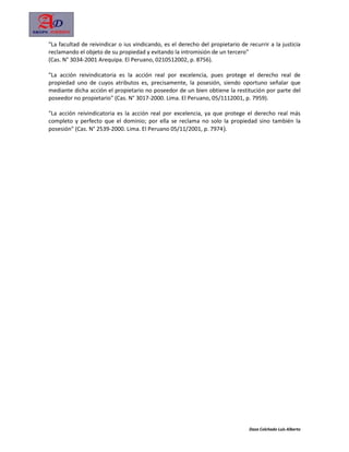 "La facultad de reivindicar o ius vindicando, es el derecho del propietario de recurrir a la justicia
reclamando el objeto de su propiedad y evitando la intromisión de un tercero"
(Cas. N° 3034-2001 Arequipa. El Peruano, 0210512002, p. 8756).

"La acción reivindicatoria es la acción real por excelencia, pues protege el derecho real de
propiedad uno de cuyos atributos es, precisamente, la posesión, siendo oportuno señalar que
mediante dicha acción el propietario no poseedor de un bien obtiene la restitución por parte del
poseedor no propietario" (Cas. N° 3017-2000. Lima. El Peruano, 05/1112001, p. 7959).

"La acción reivindicatoria es la acción real por excelencia, ya que protege el derecho real más
completo y perfecto que el dominio; por ella se reclama no solo la propiedad sino también la
posesión" (Cas. N° 2539-2000. Lima. El Peruano 05/11/2001, p. 7974).




                                                                                Daza Colchado Luis Alberto
 