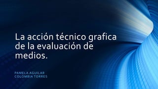 La acción técnico grafica
de la evaluación de
medios.
PAMELA AGUILAR
COLOMBIA TORRES
 
