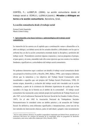 CORTÈS, F.; LLOBET,M. (2006). La acción comunitaria desde el
trabajo social a: ÚCAR,X.; LLENA,A.(coord.). Miradas y diálogos en
torno a la acción comunitaria. Barcelona, Graó.


La acción comunitaria desde el trabajo social
Ferran Cortès Izquierdo
Marta Llobet Estany


1. Aproximación a las bases teóricas y epistemológicas del trabajo social
comunitario.


La intención de los autores en el capítulo que a continuación vamos a desarrollar es la
abrir un diálogo y un debate acerca de los actuales desafíos y dificultades con los que se
enfrenta hoy en día la acción comunitaria orientada desde la disciplina y profesión del
trabajo social. Pretendemos construir algunas respuestas y nuevas preguntas al porque,
al para quien y al como, entendido todo ello como ejercicio que nos remite a los núcleos
fundantes, significativos y articuladores del trabajo social comunitario.



No podemos detenernos aquí a analizar con detalle el trabajo social comunitario desde
una perspectiva histórica (Lillo y Roselló, 2001, Báñez, 1998), pero tampoco debemos
obviar que la naturaleza y los objetivos del Trabajo Social Comunitario están
incardinados a aquellos que son propios del Trabajo Social (Twelvetrees, 1998). El
mismo origen, desarrollo y evolución del trabajo social está vinculado con la acción
comunitaria, a partir de la existencia de diferentes experiencias de ayuda que se han
sucedido a lo largo de la historia en el ámbito de la comunidad1. El trabajo social
comunitario fue reconocido como método propio de la profesión de Trabajo Social en el
año 1947, en la Conferencia Nacional de Servicio Social de los Estados Unidos (Torres,
1987). En el año 1962 la Asociación Nacional de Trabajadores Sociales
Norteamericanos lo consideró como un ámbito práctico y de actuación del Trabajo
Social. En definitiva, toma diferentes significados e interpretaciones, como uno de los
tres métodos de intervención clásicos, junto al individual y grupal o más recientemente

1
 De las cuales podemos destacar, los pueblos cooperadores impulsados por Robert Owen, pasando por el
Settlement Movement, los consejos de bienestar de la comunidad, hasta los programas de desarrollo
comunitario, entre otros, todos ellos citados por Lillo y Roselló, 2001).


                                                                                                  1
 