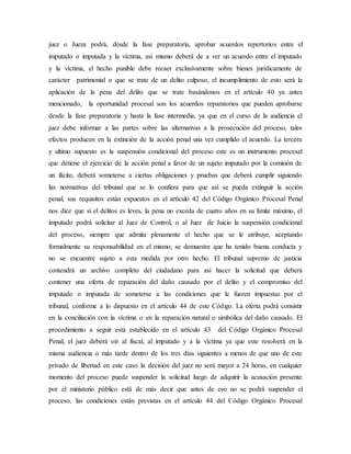 juez o Jueza podrá, desde la fase preparatoria, aprobar acuerdos repertorios entre el
imputado o imputada y la víctima, así mismo deberá de a ver un acuerdo entre el imputado
y la víctima, el hecho punible debe recaer exclusivamente sobre bienes jurídicamente de
carácter patrimonial o que se trate de un delito culposo, el incumplimiento de esto será la
aplicación de la pena del delito que se trate basándonos en el artículo 40 ya antes
mencionado, la oportunidad procesal son los acuerdos reparatorios que pueden aprobarse
desde la fase preparatoria y hasta la fase intermedia, ya que en el curso de la audiencia el
juez debe informar a las partes sobre las alternativas a la prosecución del proceso, tales
efectos producen en la extinción de la acción penal una vez cumplido el acuerdo. La tercera
y ultimo supuesto es la suspensión condicional del proceso este es un instrumento procesal
que detiene el ejercicio de la acción penal a favor de un sujeto imputado por la comisión de
un ilícito, deberá someterse a ciertas obligaciones y pruebas que deberá cumplir siguiendo
las normativas del tribunal que se lo confiera para que así se pueda extinguir la acción
penal, sus requisitos están expuestos en el artículo 42 del Código Orgánico Procesal Penal
nos dice que si el delitos es leves, la pena no exceda de cuatro años en su límite máximo, el
imputado podrá solicitar al Juez de Control, o al Juez de Juicio la suspensión condicional
del proceso, siempre que admita plenamente el hecho que se le atribuye, aceptando
formalmente su responsabilidad en el mismo; se demuestre que ha tenido buena conducta y
no se encuentre sujeto a esta medida por otro hecho. El tribunal supremo de justicia
contendrá un archivo completo del ciudadano para así hacer la solicitud que deberá
contener una oferta de reparación del daño causado por el delito y el compromiso del
imputado o imputada de someterse a las condiciones que le fueren impuestas por el
tribunal, conforme a lo dispuesto en el artículo 44 de este Código. La oferta podrá consistir
en la conciliación con la víctima o en la reparación natural o simbólica del daño causado. El
procedimiento a seguir está establecido en el artículo 43 del Código Orgánico Procesal
Penal, el juez deberá oír al fiscal, al imputado y a la víctima ya que este resolverá en la
misma audiencia o más tarde dentro de los tres días siguientes a menos de que uno de este
privado de libertad en este caso la decisión del juez no será mayor a 24 horas, en cualquier
momento del proceso puede suspender la solicitud luego de adquirir la acusación presente
por el ministerio público está de más decir que antes de eso no se podrá suspender el
proceso, las condiciones están previstas en el artículo 44 del Código Orgánico Procesal
 