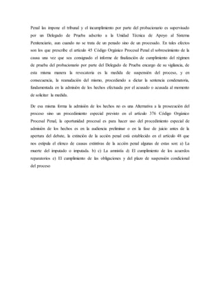 Penal las impone el tribunal y el incumplimiento por parte del probacionario es supervisado
por un Delegado de Prueba adscrito a la Unidad Técnica de Apoyo al Sistema
Penitenciario, aun cuando no se trata de un penado sino de un procesado. En tales efectos
son los que prescribe el artículo 45 Código Orgánico Procesal Penal el sobreseimiento de la
causa una vez que sea consignado el informe de finalización de cumplimiento del régimen
de prueba del probacionario por parte del Delegado de Prueba encargo de su vigilancia, de
esta misma manera la revocatoria es la medida de suspensión del proceso, y en
consecuencia, la reanudación del mismo, procediendo a dictar la sentencia condenatoria,
fundamentada en la admisión de los hechos efectuada por el acusado o acusada al momento
de solicitar la medida.
De esa misma forma la admisión de los hechos no es una Alternativa a la prosecución del
proceso sino un procedimiento especial previsto en el artículo 376 Código Orgánico
Procesal Penal, la oportunidad procesal es para hacer uso del procedimiento especial de
admisión de los hechos es en la audiencia preliminar o en la fase de juicio antes de la
apertura del debate, la extinción de la acción penal está establecido en el artículo 48 que
nos estipula el elenco de causas extintivas de la acción penal algunas de estas son: a) La
muerte del imputado o imputada. b) c) La amnistía d) El cumplimiento de los acuerdos
reparatorios e) El cumplimiento de las obligaciones y del plazo de suspensión condicional
del proceso
 