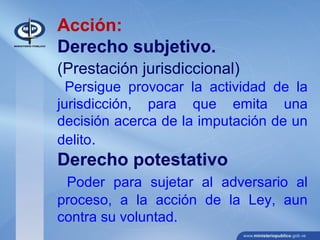 Acción:
Derecho subjetivo.
(Prestación jurisdiccional)
Persigue provocar la actividad de la
jurisdicción, para que emita una
decisión acerca de la imputación de un
delito.
Derecho potestativo
Poder para sujetar al adversario al
proceso, a la acción de la Ley, aun
contra su voluntad.
 