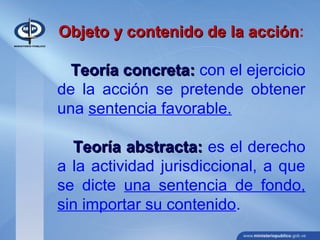 Objeto y contenido de la acciónObjeto y contenido de la acción:
Teoría concreta:Teoría concreta: con el ejercicio
de la acción se pretende obtener
una sentencia favorable.
Teoría abstracta:Teoría abstracta: es el derecho
a la actividad jurisdiccional, a que
se dicte una sentencia de fondo,
sin importar su contenido.
 