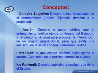 Conceptos:
Derecho Subjetivo: Derecho o interés tutelado por
el ordenamiento jurídico, Ejemplo: derecho a la
propiedad.
Acción: Derecho o poder jurídico que el
ordenamiento jurídico otorga un órgano del Estado o
a un persona (víctima) para provocar la intervención
de un órgano jurisdiccional, para que emita una
decisión, en relación con una pretensión jurídica.
Pretensión: lo que espera obtener quien ejerce la
acción. Contenido de la petición formulada al Juez.
Ius Puniendi: Derecho subjetivo a castigar que tiene
el Estado.
 