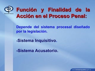 Función y Finalidad de laFunción y Finalidad de la
Acción en el Proceso Penal:Acción en el Proceso Penal:
Depende del sistema procesal diseñado
por la legislación.
-Sistema Inquisitivo.
-Sistema Acusatorio.
 