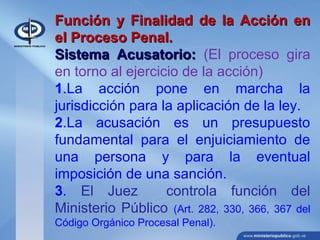 Función y Finalidad de la Acción enFunción y Finalidad de la Acción en
el Proceso Penal.el Proceso Penal.
Sistema Acusatorio:Sistema Acusatorio: (El proceso gira
en torno al ejercicio de la acción)
1.La acción pone en marcha la
jurisdicción para la aplicación de la ley.
2.La acusación es un presupuesto
fundamental para el enjuiciamiento de
una persona y para la eventual
imposición de una sanción.
3. El Juez controla función del
Ministerio Público (Art. 282, 330, 366, 367 del
Código Orgánico Procesal Penal).
 