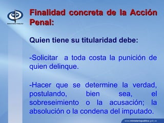 Finalidad concreta de la AcciónFinalidad concreta de la Acción
Penal:Penal:
Quien tiene su titularidad debe:
-Solicitar a toda costa la punición de
quien delinque.
-Hacer que se determine la verdad,
postulando, bien sea, el
sobreseimiento o la acusación; la
absolución o la condena del imputado.
 