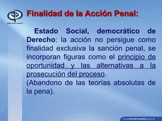 Finalidad de la Acción Penal:Finalidad de la Acción Penal:
Estado Social, democrático de
Derecho: la acción no persigue como
finalidad exclusiva la sanción penal, se
incorporan figuras como el principio de
oportunidad y las alternativas a la
prosecución del proceso.
(Abandono de las teorías absolutas de
la pena).
 