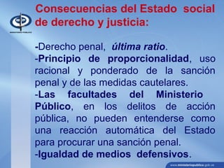 Consecuencias del Estado social
de derecho y justicia:
-Derecho penal, última ratio.
-Principio de proporcionalidad, uso
racional y ponderado de la sanción
penal y de las medidas cautelares.
-Las facultades del Ministerio
Público, en los delitos de acción
pública, no pueden entenderse como
una reacción automática del Estado
para procurar una sanción penal.
-Igualdad de medios defensivos.
 