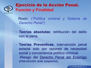 Ejercicio de la Acción Penal.
Función y Finalidad
Roxin: (“Política criminal y Sistema de
Derecho Penal”)
- Teorías absolutas: retribución del delito
con la pena.
- Teorías Preventivas, intervención penal
estadal solo por razones de necesidad
social y conveniencia político criminal.
-Riesgo del Derecho Penal del Enemigo
(intervención ante sospecha).
 