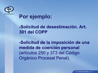 Por ejemplo:
-Solicitud de desestimación. Art.
301 del COPP
-Solicitud de la imposición de una
medida de coerción personal
(artículos 250 y 373 del Código
Orgánico Procesal Penal).
 