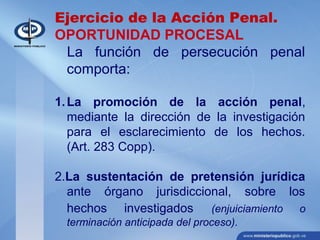 Ejercicio de la Acción Penal.
OPORTUNIDAD PROCESAL
La función de persecución penal
comporta:
1.La promoción de la acción penal,
mediante la dirección de la investigación
para el esclarecimiento de los hechos.
(Art. 283 Copp).
2.La sustentación de pretensión jurídica
ante órgano jurisdiccional, sobre los
hechos investigados (enjuiciamiento o
terminación anticipada del proceso).
 
