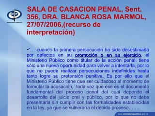 SALA DE CASACION PENAL, Sent.
356, DRA. BLANCA ROSA MARMOL,
27/07/2006,(recurso de
interpretación)
•“… cuando la primera persecución ha sido desestimada
por defectos en su promoción o en su ejerciciopromoción o en su ejercicio, el
Ministerio Público como titular de la acción penal, tiene
sólo una nueva oportunidad para volver a intentarla, por lo
que no puede realizar persecuciones indefinidas hasta
tanto logre su pretensión punitiva. Es por ello que el
Ministerio Público tiene que ser cuidadoso al momento de
formular la acusación, toda vez que ese es el documento
fundamental del proceso penal del cual depende el
desarrollo del juicio oral y público, por lo que no debe
presentarla sin cumplir con las formalidades establecidas
en la ley, ya que se vulneraría el debido proceso……..
 