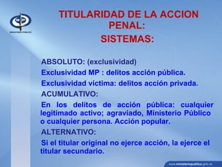 TITULARIDAD DE LA ACCION
PENAL:
SISTEMAS:
ABSOLUTO: (exclusividad)
Exclusividad MP : delitos acción pública.
Exclusividad víctima: delitos acción privada.
ACUMULATIVO:
En los delitos de acción pública: cualquier
legitimado activo; agraviado, Ministerio Público
o cualquier persona. Acción popular.
ALTERNATIVO:
Si el titular original no ejerce acción, la ejerce el
titular secundario.
 