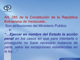 Art. 285 de la Constitución de la República
Bolivariana de Venezuela:.
Son atribuciones del Ministerio Publico
… 4:
“…Ejercer en nombre del Estado la acción
penal en los casos en que para intentarla o
proseguirla no fuere necesario instancia de
parte, salvo las excepciones establecidas en
la ley…”.
 