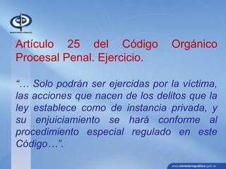 Artículo 25 del Código Orgánico
Procesal Penal. Ejercicio.
“… Solo podrán ser ejercidas por la víctima,
las acciones que nacen de los delitos que la
ley establece como de instancia privada, y
su enjuiciamiento se hará conforme al
procedimiento especial regulado en este
Código…”.
 