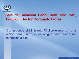 Sala de Casación Penal, sent. Nro. 141,
12-03-08, Hector Coronado Flores.
“Corresponde al Ministerio Público ejercer o no la
acción penal, sin que, en ningún caso pueda ser
compelido a ello…”.
 