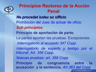 Principios Rectores de la Acción
Penal
Ne procedat iudex ex officioNe procedat iudex ex officio
Prohibición del Juez de actuar de oficio
Sub principios:
Principio de aportación de parte.
La partes aportan las pruebas. Excepciones:
.Interrogatorio al acusado 347 Copp.
Interrogatorio de experto y testigo por el
tribunal: Art. 356 Copp.
Nuevas pruebas: art. 359 Copp
Principio de congruencia entre la
acusación y la sentencia. Art 363 del Copp
 