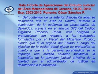 Sala 4 Corte de Apelaciones del Circuito Judicial
del Área Metropolitana de Caracas, 10-09- 2010,.
Exp: 2503-2010. Ponente: César Sánchez P.
“…Del contenido de la anterior disposición legal se
desprende que el Juez de Control, durante la
celebración de la audiencia de presentación de
detenidos, prevista en el artículo 373 del Código
Orgánico Procesal Penal, está obligado a
pronunciarse con respecto a las solicitudes
formuladas por el Fiscal del Ministerio Público,
siendo que si el órgano del Estado a cargo del
ejercicio de la acción penal ejerce su pretensión en
cuanto a que a la persona aprehendida se le
imponga una medida cautelar sustitutiva, la
imposición de la privación judicial privativa de la
libertad por el administrador de justicia en
desatención a lo solicitado.…
 
