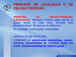 PRINCIPIO DE LEGALIDAD O DE
OBLIGATORIEDAD:
PRINCIPIO DE OBLIGATORIEDAD:
(LEGALIDAD): Ministerio Público debe ejercer la
acción penal en todo caso. Excluye toda
discrecionalidad. Se basa en la retribución.
Es inevitable, irrenunciable, irretractable.
CRITICA (ELSIE ROSALES):
CONDUCE A: selectividad espontánea, natural,
informal. Imposibilidad de procesar todos los
casos. Disfuncionalidad del sistema penal. º
 