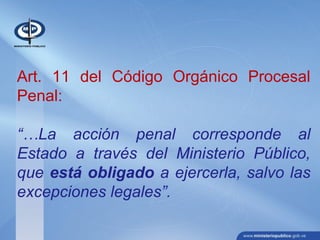 Art. 11 del Código Orgánico Procesal
Penal:
“…La acción penal corresponde al
Estado a través del Ministerio Público,
que está obligado a ejercerla, salvo las
excepciones legales”.
 