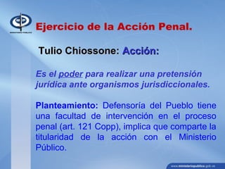 Ejercicio de la Acción Penal.
Tulio Chiossone:Tulio Chiossone: Acción:Acción:
Es el poder para realizar una pretensión
jurídica ante organismos jurisdiccionales.
Planteamiento: Defensoría del Pueblo tiene
una facultad de intervención en el proceso
penal (art. 121 Copp), implica que comparte la
titularidad de la acción con el Ministerio
Público.
 