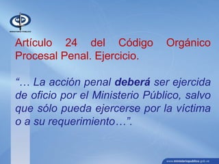 Artículo 24 del Código Orgánico
Procesal Penal. Ejercicio.
“… La acción penal deberá ser ejercida
de oficio por el Ministerio Público, salvo
que sólo pueda ejercerse por la víctima
o a su requerimiento…”.
 