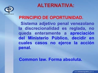 ALTERNATIVA:
PRINCIPIO DE OPORTUNIDAD.
Sistema adjetivo penal venezolano
la discrecionalidad es reglada, no
queda enteramente a apreciación
del Ministerio Público, decidir en
cuales casos no ejerce la acción
penal.
Common law. Forma absoluta.
 