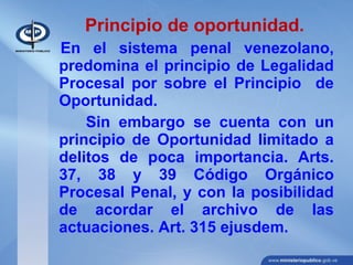 Principio de oportunidad.
En el sistema penal venezolano,
predomina el principio de Legalidad
Procesal por sobre el Principio de
Oportunidad.
Sin embargo se cuenta con un
principio de Oportunidad limitado a
delitos de poca importancia. Arts.
37, 38 y 39 Código Orgánico
Procesal Penal, y con la posibilidad
de acordar el archivo de las
actuaciones. Art. 315 ejusdem.
 