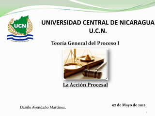 UNIVERSIDAD CENTRAL DE NICARAGUA
                         U.C.N.
                 Teoría General del Proceso I




                       La Acción Procesal


                                            07 de Mayo de 2012
Danilo Avendaño Martínez.
                                                                 1
 