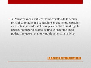 LA ACCION REIVINDICATORIA
• 3. Para efecto de establecer los elementos de la acción
reivindicatoria, lo que se requiere es que se pruebe quien
es el actual poseedor del bien, pues contra él se dirige la
acción, no importa cuanto tiempo lo ha tenido en su
poder, sino que en el momento de solicitarla la tiene.
 