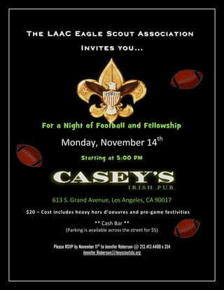 The LAAC Eagle Scout Association
                          Invites you…




      For a Night of Football and Fellowship

              Monday, November 14th
                          Starting at 5:00 PM




          613 S. Grand Avenue, Los Angeles, CA 90017
$20 – Cost includes heavy hors d’oeuvres and pre-game festivities

                                  ** Cash Bar **
                 (Parking is available across the street for $5)


          Please RSVP by November 11th to Jennifer Roberson @ 213.413.4400 x 334
                           Jennifer.Roberson@boyscoutsla.org
 