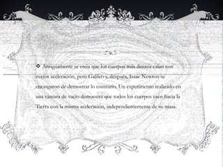  Antiguamente se creia que los cuerpos más densos caían con
mayor aceleración, pero Galileo y, después, Isaac Newton se
encargaron de demostrar lo contrario. Un experimento realizado en
una cámara de vacío demuestra que todos los cuerpos caen hacia la
Tierra con la misma aceleración, independientemente de su masa.
 