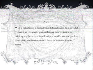  En la superficie de la tierra el valor de la aceleración de la gravedad
(g), seria igual en cualquier punto si la tierra fuera perfectamente
esférica y si la fuerza centrifuga debida a la rotación terrestre que tiene
como efecto una disminución en la fuerza de atracción, fuera la
misma
 