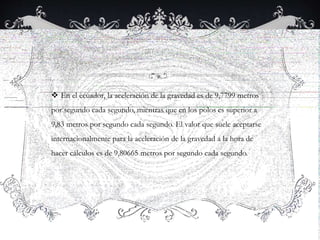  En el ecuador, la aceleración de la gravedad es de 9,7799 metros
por segundo cada segundo, mientras que en los polos es superior a
9,83 metros por segundo cada segundo. El valor que suele aceptarse
internacionalmente para la aceleración de la gravedad a la hora de
hacer cálculos es de 9,80665 metros por segundo cada segundo.
 