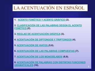 LA ACENTUACIÓN EN ESPAÑOL

1. ACENTO FONÉTICO Y ACENTO GRÁFICO (2).

2. CLASIFICACIÓN DE LAS PALABRAS SEGÚN EL ACENTO
FONÉTICO (2).

3. REGLAS DE ACENTUACIÓN GRÁFICA (3).

4. ACENTUACIÓN DE DIPTONGOS Y TRIPTONGOS (4).

5. ACENTUACIÓN DE HIATOS (5,6).

6. ACENTUACIÓN DE LAS PALABRAS COMPUESTAS (7).

7. ACENTUACIÓN DE LOS MONOSÍLABOS (8,9).

8. ACENTUACIÓN DE PALABRAS CON DISTINTAS FUNCIONES
GRAMATICALES (10).
                                                     1
 