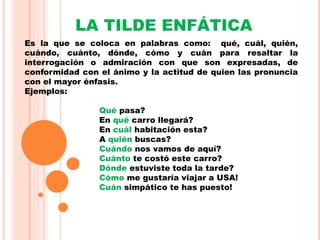 LA TILDE ENFÁTICA
Es la que se coloca en palabras como: qué, cuál, quién,
cuándo, cuánto, dónde, cómo y cuán para resaltar la
interrogación o admiración con que son expresadas, de
conformidad con el ánimo y la actitud de quien las pronuncia
con el mayor énfasis.
Ejemplos:
Qué pasa?
En qué carro llegará?
En cuál habitación esta?
A quién buscas?
Cuándo nos vamos de aquí?
Cuánto te costó este carro?
Dónde estuviste toda la tarde?
Cómo me gustaría viajar a USA!
Cuán simpático te has puesto!
 