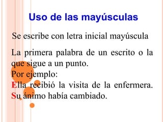 Uso de las mayúsculas
Se escribe con letra inicial mayúscula
La primera palabra de un escrito o la
que sigue a un punto.
Por ejemplo:
Ella recibió la visita de la enfermera.
Su ánimo había cambiado.
 