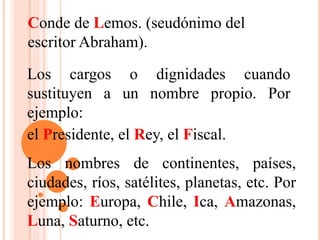 Conde de Lemos. (seudónimo del
escritor Abraham).
Los cargos o dignidades cuando
sustituyen a un nombre propio. Por
ejemplo:
el Presidente, el Rey, el Fiscal.
Los nombres de continentes, países,
ciudades, ríos, satélites, planetas, etc. Por
ejemplo: Europa, Chile, Ica, Amazonas,
Luna, Saturno, etc.
 