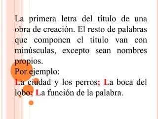 La primera letra del título de una
obra de creación. El resto de palabras
que componen el título van con
minúsculas, excepto sean nombres
propios.
Por ejemplo:
La ciudad y los perros; La boca del
lobo; La función de la palabra.
 