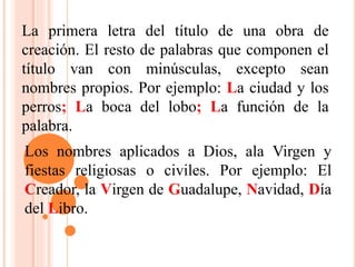 La primera letra del título de una obra de
creación. El resto de palabras que componen el
título van con minúsculas, excepto sean
nombres propios. Por ejemplo: La ciudad y los
perros; La boca del lobo; La función de la
palabra.
Los nombres aplicados a Dios, ala Virgen y
fiestas religiosas o civiles. Por ejemplo: El
Creador, la Virgen de Guadalupe, Navidad, Día
del Libro.
 