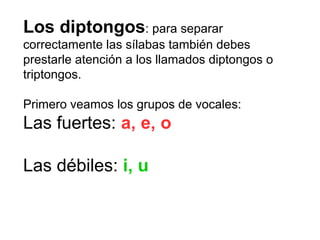 Los diptongos: para separar
correctamente las sílabas también debes
prestarle atención a los llamados diptongos o
triptongos.
Primero veamos los grupos de vocales:
Las fuertes: a, e, o
Las débiles: i, u
 