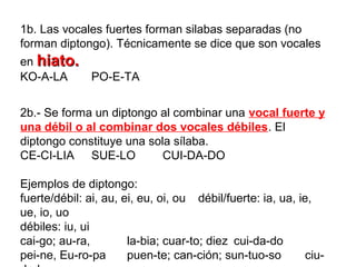 1b. Las vocales fuertes forman silabas separadas (no
forman diptongo). Técnicamente se dice que son vocales
en hiato.hiato.
KO-A-LA PO-E-TA
2b.- Se forma un diptongo al combinar una vocal fuerte y
una débil o al combinar dos vocales débiles. El
diptongo constituye una sola sílaba.
CE-CI-LIA SUE-LO CUI-DA-DO
Ejemplos de diptongo:
fuerte/débil: ai, au, ei, eu, oi, ou débil/fuerte: ia, ua, ie,
ue, io, uo
débiles: iu, ui
cai-go; au-ra, la-bia; cuar-to; diez cui-da-do
pei-ne, Eu-ro-pa puen-te; can-ción; sun-tuo-so ciu-
 