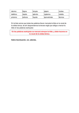 décimo          lógica        brújula          pájaro               núcleo
teléfono        rápido        ejército         vigésimo             crédito
próximo         pólvora       líquido          aprovéchalo          técnica


En la lista vemos que todas las palabras llevan marcada la tilde en la vocal de
la sílaba tónica, de ahí desprendemos la tercera regla que obliga a marcar la
tilde en las palabras esdrújulas:

En las palabras esdrújulas se marcará siempre la tilde, y debe hacerse en
                       la vocal de la sílaba tónica.


Sobre Acentuación, ver, además,
 