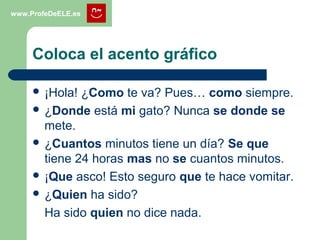 Otros casos de tilde diacrítica
www.ProfeDeELE.es
 AUN
– Adverbio con significado de hasta, también,
incluso (o siquiera, con la negación ni)
 Aun lesionado ganó el partido.
 No lo voy decir ni aun con amenazas.
 AÚN
– Adverbio con significado de todavía.
 Aún no ha visto el partido.
 Son las ocho y aún no ha venido.
 