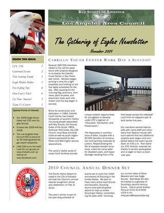 The Gathering of Eagles Newsletter
                                                                         November 2009
INSIDE THIS ISSUE:                 C A B R I L L O Y O U T H C E N T E R W O R K D AY A S U C C E S S !
LFL 15K                        2   Several LAAC ESA members
                                   rallied to the call for assis-
Centennial Events              2   tance with projects designed
                                   to re-vitalize the Cabrillo
New Scouting Stamp             3   Youth Center in San Pedro
                                   last month. Workers began
Eagle Medals Maker             3   arriving in time for a light
                                   breakfast and briefing on the
Five Gifting Tips              4   five tasks scheduled for the
                                   day. After pausing for the
How Cool is This?              4   morning flag ceremony, ham-
                                   mers, paint brushes, and
Up Time America!               5   pneumatic tools went into
                                   motion and the day began in
Name Us Contest                5   earnest.

Special Points of Interest:        Since its construction and
                                   dedication in 1984, Cabrillo     unique outdoor opportunities     that swept across the volleyball
                                   Youth Center has hosted
 Our 2008 Eagle Scout            thousands of southern Califor-
                                                                    for youngsters to develop        court from an adjacent plot of
    class had 220 new Ea-                                           under CYC’s regimen of           land earlier this year.
                                   nia young people associated      “Education, Recreation, and
    gles Scouts.                   with Boy Scouts, Girl Scouts,
                                                                    Preservation.”
 It looks like 2009 will top     Order of the Arrow, YMCA,                                         Our members worked side-by-
    2008.                          American Red Cross, the LDS                                       side with camp staff and volun-
                                   Church, local Boys and Girls     The Association’s contribu-      teers from Beacon House with
 The Los Angeles Area            clubs as well as youth organi-   tions of labor, coupled with a   such aplomb that two additional
    Council ESA is proud of
                                   zations sponsored by San         $2,500 donation of construc-     projects were begun and com-
    its 36 Distinguished Ea-
                                   Pedro and Wilmington service     tion and painting materials by   pleted before the event wound
    gle award recipients.                                           Lowe’s, helped prolong the       down at 4:00 p.m. Pam Sand-
                                   associations.
 LAAC ESA is on the web!                                          life of exposed wooden struc-    ers, CYC Director, extends her
    Look for our groups at                                          tures, make the camp safer       thanks to all who participated
                                   The camp’s twelve acres of       for disabled users, and repair   and is eager to have us back
    www.linkedin.com as
                                   ocean front facilities provide   damage resulting from a fire
    well as on                                                                                       next year.
    www.facebook.com.



                                   2 0 1 0 C O U N C I L A N N UA L D I N N E R S E T
                                   The Pacific Palms Resort lo-     events set to mark the 100th     our current class of Silver
                                   cated in the City of Industry    anniversary of Scouting in the   Beavers and new Eagle
                                   will host the Council’s annual   United States. We plan to        Scouts. Attendees will also
                                   awards recognition dinner        have many active local Scouts    be treated to a glimpse of
                                   and celebration on Feb. 6,       and Scouters, Scouting           Scouting’s second century
                                   2010.                            alumni and special guests        future. Call or email Andrea
                                                                    attend to help us review         Pena at (213) 413-4400
                                                                    Scouting’s history: remember-    x324 or an-
                                   This year’s dinner is part of    ing the past while honoring      drea.pena@boyscoutsla.org
                                   the year-long schedule of
 