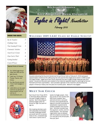 Eagles in Flight! Newsletter
                                                                           February 2010

INSIDE THIS ISSUE:                WELCOME 2009 LAAC CLASS OF EAGLE SCOUTS!
By the Numbers                2
Challenge Coins               2
New Scouting $1 Coin          3
Centennial Activities         3
Scout Exec’s Corner           4
How Cool is This?             4
Getting Involved              5
Contest Winner                5
Special Points of Interest:


 Our 2009 Eagle Scout
    class had 248 new Ea-
    gles Scouts.
 LAAC has 770 Packs,            Scouters attending the Council’s Centennial Annual Dinner held on February 6, 2010 witnessed
    Troops, Teams, and            approximately one-third of the 248 young men who earned their Eagle Scout award in 2009 accept
    Crews.                        the Eagle Charge. Eagle Scout Sam Couch delivered this year’s Eagle Charge response (see item
                                  below). Scouts and Scouters were treated to five historical vignettes based on paintings by Norman
 Our Boy Scouts earned          Rockwell and Frank Leyendedker. Each provided a glimpse of the important role Scouting has
    7,511 merit badges in         played in America’s history over the past one hundred years. Welcome new Eagles!
    2009.
 LAAC ESA is on the web!
    Look for our groups at
    www.linkedin.com as           MEET SAM COUCH
    well as on
    www.facebook.com.             Sam Couch from Troop 4673        tackle his Eagle project. Over
                                  in Hermosa Beach delivered       the course of nine months with
                                  this year’s Eagle Charge re-     600 hours invested, Sam
                                  sponse. Sam’s Scouting ex-       planned and led a one-week
                                  perience began when he           summer camp specifically de-
                                  joined his Tiger Cub pack at     signed to provide camping and
                                  age six.                         socialization experiences to
                                                                   children between five and thir-
                                                                   teen. Activities included trips
                                  His on-going volunteer work      the aquarium, LA Zoo, and Uni-
                                  with physically and develop-     versal Studios. The volunteer
                                  mentally challenged adults       organization was so pleased
                                  and youth led him to concen-     with the project’s success that
                                  trate on this unreached seg-     it is now part of its annual plan.
                                  ment when it came time to
                                                                   Nice job, Sam!
 