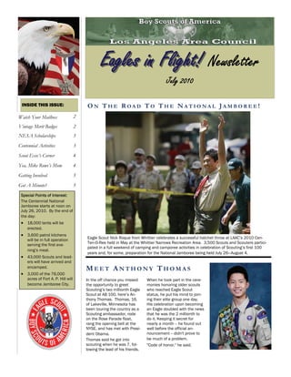 Eagles in Flight! Newsletter
                                                                                     July 2010

 INSIDE THIS ISSUE:                      ON THE ROAD TO THE NATIONAL JAMBOREE!
Watch Your Mailbox                   2
Vintage Merit Badges                 2
NESA Scholarships                    3
Centennial Activities                3
Scout Exec’s Corner                  4
Yea, Mike Rowe’s Mom                 4
Getting Involved                     5
Got A Minute?                        5
 Special Points of Interest:
 The Centennial National
 Jamboree starts at noon on
 July 26, 2010. By the end of
 the day:
  18,000 tents will be
     erected.
  3,600 patrol kitchens
     will be in full operation           Eagle Scout Nick Roque from Whittier celebrates a successful hatchet throw at LAAC’s 2010 Cen-
     serving the first eve-              Ten-O-Ree held in May at the Whittier Narrows Recreation Area. 3,500 Scouts and Scouters partici-
                                         pated in a full weekend of camping and camporee activities in celebration of Scouting’s first 100
     ning’s meal.
                                         years and, for some, preparation for the National Jamboree being held July 26—August 4.
  43,000 Scouts and lead-
     ers will have arrived and
     encamped.                           MEET ANTHONY THOMAS
  3,000 of the 76,000
     acres of Fort A. P. Hill will       In the off chance you missed      When he took part in the cere-
     become Jamboree City.               the opportunity to greet          monies honoring older scouts
                                         Scouting’s two millionth Eagle    who reached Eagle Scout
                                         Scout at AB 100, here’s An-       status, he put his mind to join-
                                         thony Thomas. Thomas, 16,         ing their elite group one day.
                                         of Lakeville, Minnesota has       His celebration upon becoming
                                         been touring the country as a     an Eagle doubled with the news
                                         Scouting ambassador, rode         that he was the 2 millionth to
                                         on the Rose Parade float,         do it. Keeping it secret for
                                         rang the opening bell at the      nearly a month -- he found out
                                         NYSE, and has met with Presi-     well before the official an-
                                         dent Obama.                       nouncement -- didn't prove to
                                         Thomas said he got into           be much of a problem.
                                         scouting when he was 7, fol-      "Code of honor,'' he said.
                                         lowing the lead of his friends.
 