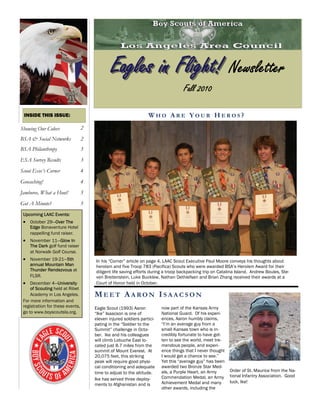 In his “Corner” article on page 4, LAAC Scout Executive Paul Moore conveys his thoughts about
heroism and five Troop 783 (Pacifica) Scouts who were awarded BSA’s Heroism Award for their
diligent life saving efforts during a troop backpacking trip on Catalina Island. Andrew Boules, Ste-
ven Breitenstein, Luke Bucklew, Nathan Dethlefsen and Brian Zhang received their awards at a
Court of Honor held in October.
W H O A R E Y O U R H E R O S ?INSIDE THIS ISSUE:
Showing Our Colors 2
BSA & Social Networks 2
BSA Philanthropy 3
ESA Survey Results 3
Jamboree, What a Hoot! 5
Got A Minute? 5
Scout Exec’s Corner 4
Geocaching! 4
Eagles in Flight!Eagles in Flight! Newsletter
Fall 2010
ME E T AA R O N IS A A C S O N
Eagle Scout (1993) Aaron
“Ike” Isaacson is one of
eleven injured soldiers partici-
pating in the “Soldier to the
Summit” challenge in Octo-
ber. Ike and his colleagues
will climb Lobuche East lo-
cated just 8.7 miles from the
summit of Mount Everest. At
20,075 feet, this striking
peak will require good physi-
cal conditioning and adequate
time to adjust to the altitude.
Ike has served three deploy-
ments to Afghanistan and is
Upcoming LAAC Events:
 October 29—Over The
Edge Bonaventure Hotel
rappelling fund raiser.
 November 11—Glow In
The Dark golf fund raiser
at Norwalk Golf Course.
 November 19-21—5th
annual Mountain Man
Thunder Rendezvous at
FLSR.
 December 4—University
of Scouting held at Ribet
Academy in Los Angeles.
For more information and
registration for these events,
go to www.boyscoutsla.org.
now part of the Kansas Army
National Guard. Of his experi-
ences, Aaron humbly claims,
“I’m an average guy from a
small Kansas town who is in-
credibly fortunate to have got-
ten to see the world, meet tre-
mendous people, and experi-
ence things that I never thought
I would get a chance to see.”
Yet this “average guy” has been
awarded two Bronze Star Med-
als, a Purple Heart, an Army
Commendation Medal, an Army
Achievement Medal and many
other awards, including the
Order of St. Maurice from the Na-
tional Infantry Association. Good
luck, Ike!
 