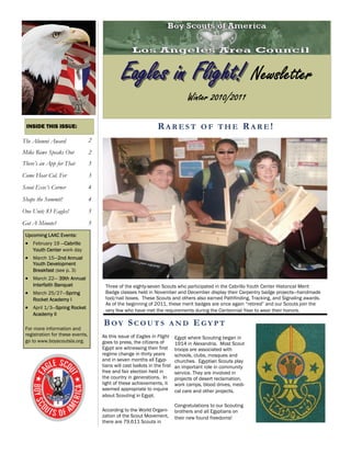 Eagles in Flight! Newsletter
                                                                                  Winter 2010/2011

 INSIDE THIS ISSUE:                                                RAREST OF THE RARE!
The Alumni Award                  2
Mike Rowe Speaks Out              2
There’s an App for That           3
Come Hear Col. Fer                3
Scout Exec’s Corner               4
Shape the Summit!                 4
One Unit; 83 Eagles!              5
Got A Minute?                     5
 Upcoming LAAC Events:
  February 19 —Cabrillo
    Youth Center work day
  March 15—2nd Annual
    Youth Development
    Breakfast (see p. 3)
  March 22— 39th Annual
    Interfaith Banquet                 Three of the eighty-seven Scouts who participated in the Cabrillo Youth Center Historical Merit
  March 25/27—Spring                 Badge classes held in November and December display their Carpentry badge projects—handmade
    Rocket Academy I                   tool/nail boxes. These Scouts and others also earned Pathfinding, Tracking, and Signaling awards.
                                       As of the beginning of 2011, these merit badges are once again “retired” and our Scouts join the
  April 1/3—Spring Rocket            very few who have met the requirements during the Centennial Year to wear their honors.
    Academy II
                                      BOY SCOUTS                         AND         EGYPT
 For more information and
 registration for these events,       As this issue of Eagles in Flight      Egypt where Scouting began in
 go to www.boyscoutsla.org.           goes to press, the citizens of         1914 in Alexandria. Most Scout
                                      Egypt are witnessing their first       troops are associated with
                                      regime change in thirty years          schools, clubs, mosques and
                                      and in seven months all Egyp-          churches. Egyptian Scouts play
                                      tians will cast ballots in the first   an important role in community
                                      free and fair election held in         service. They are involved in
                                      the country in generations. In         projects of desert reclamation,
                                      light of these achievements, it        work camps, blood drives, medi-
                                      seemed appropriate to inquire          cal care and other projects.
                                      about Scouting in Egypt.
                                                                             Congratulations to our Scouting
                                      According to the World Organi-         brothers and all Egyptians on
                                      zation of the Scout Movement,          their new found freedoms!
                                      there are 79,611 Scouts in
 